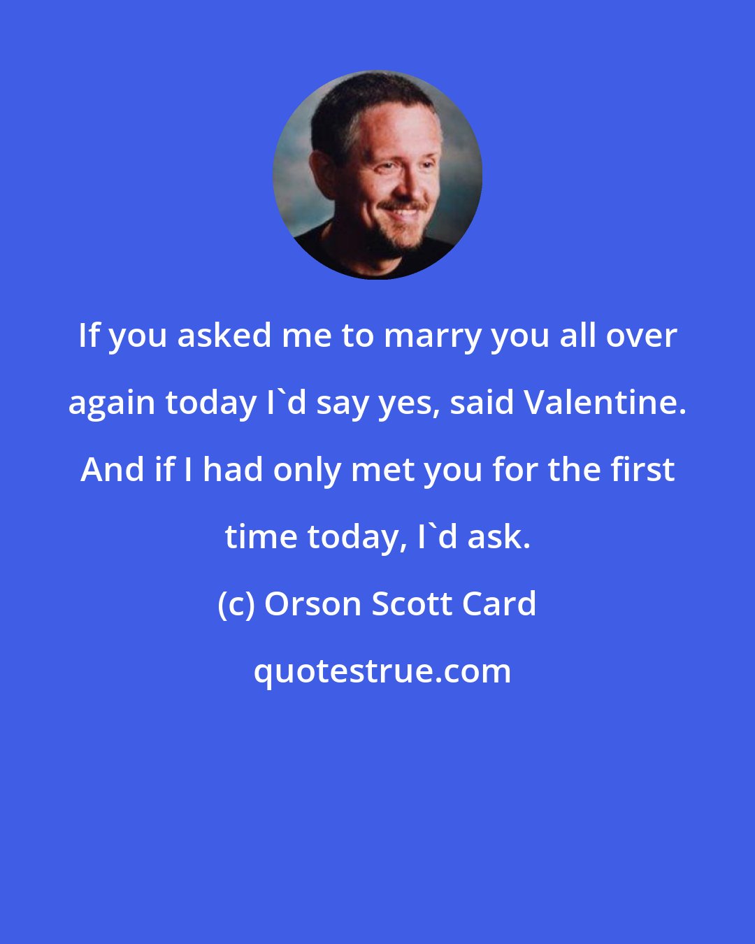 Orson Scott Card: If you asked me to marry you all over again today I'd say yes, said Valentine. And if I had only met you for the first time today, I'd ask.