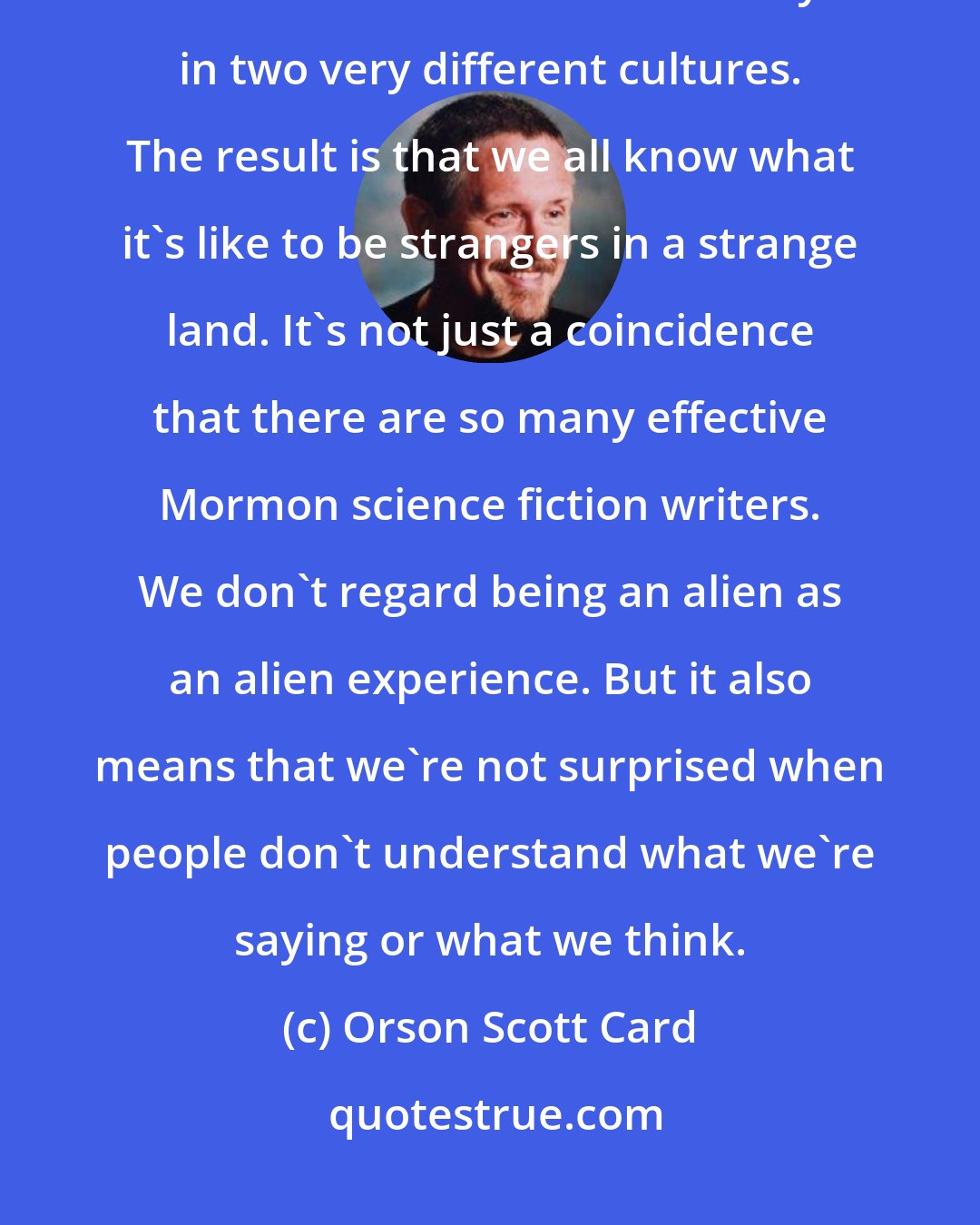 Orson Scott Card: In a way, being a Mormon prepares you to deal with science fiction, because we live simultaneously in two very different cultures. The result is that we all know what it's like to be strangers in a strange land. It's not just a coincidence that there are so many effective Mormon science fiction writers. We don't regard being an alien as an alien experience. But it also means that we're not surprised when people don't understand what we're saying or what we think.