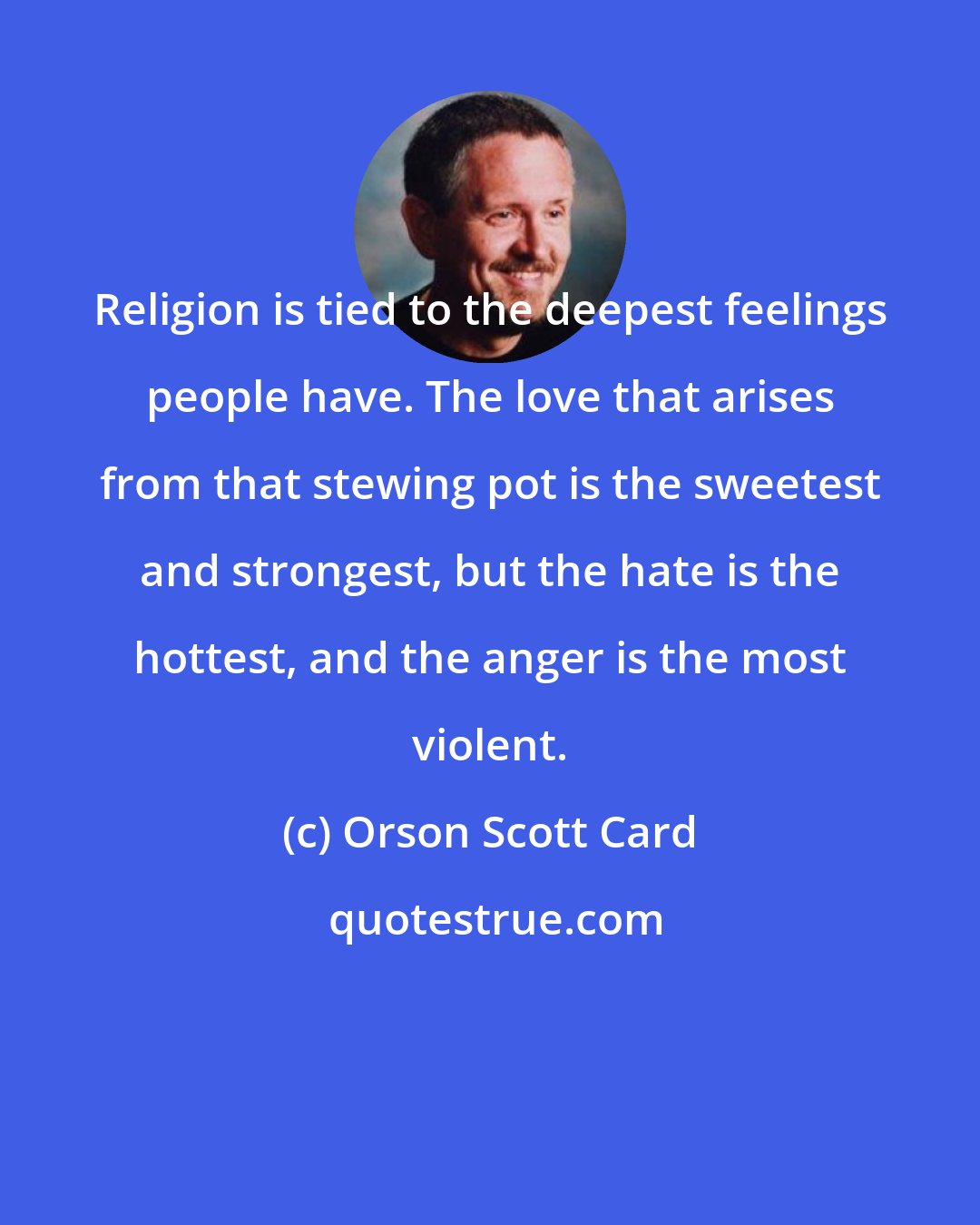 Orson Scott Card: Religion is tied to the deepest feelings people have. The love that arises from that stewing pot is the sweetest and strongest, but the hate is the hottest, and the anger is the most violent.