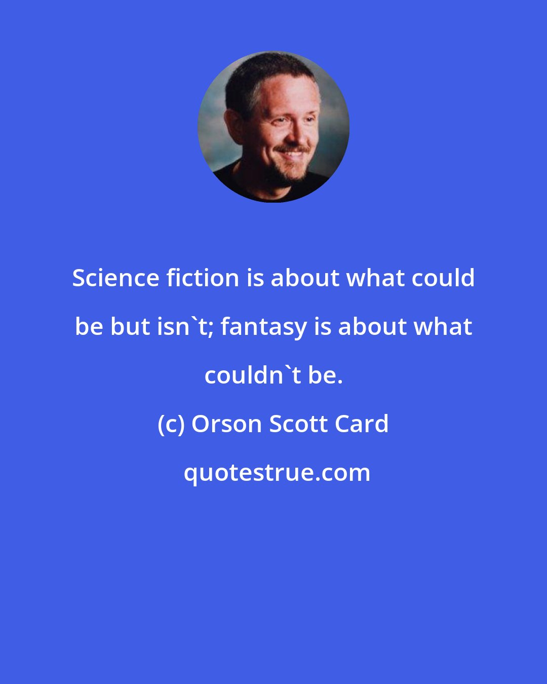 Orson Scott Card: Science fiction is about what could be but isn't; fantasy is about what couldn't be.