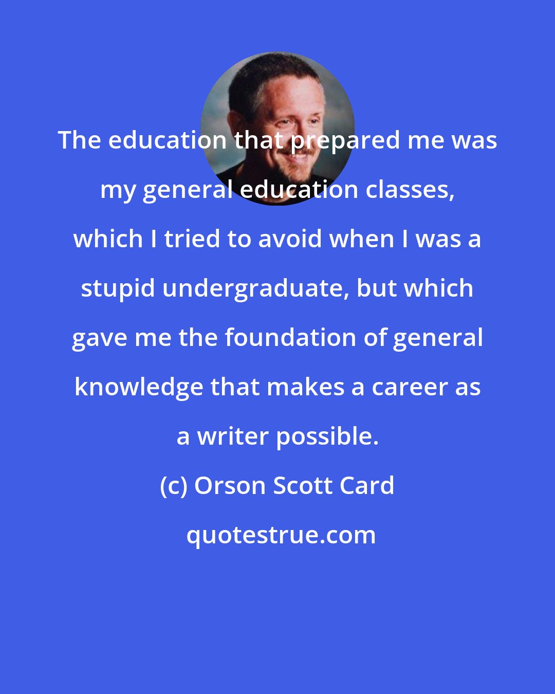 Orson Scott Card: The education that prepared me was my general education classes, which I tried to avoid when I was a stupid undergraduate, but which gave me the foundation of general knowledge that makes a career as a writer possible.