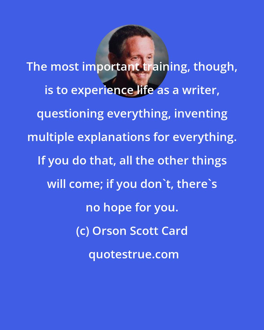 Orson Scott Card: The most important training, though, is to experience life as a writer, questioning everything, inventing multiple explanations for everything. If you do that, all the other things will come; if you don't, there's no hope for you.