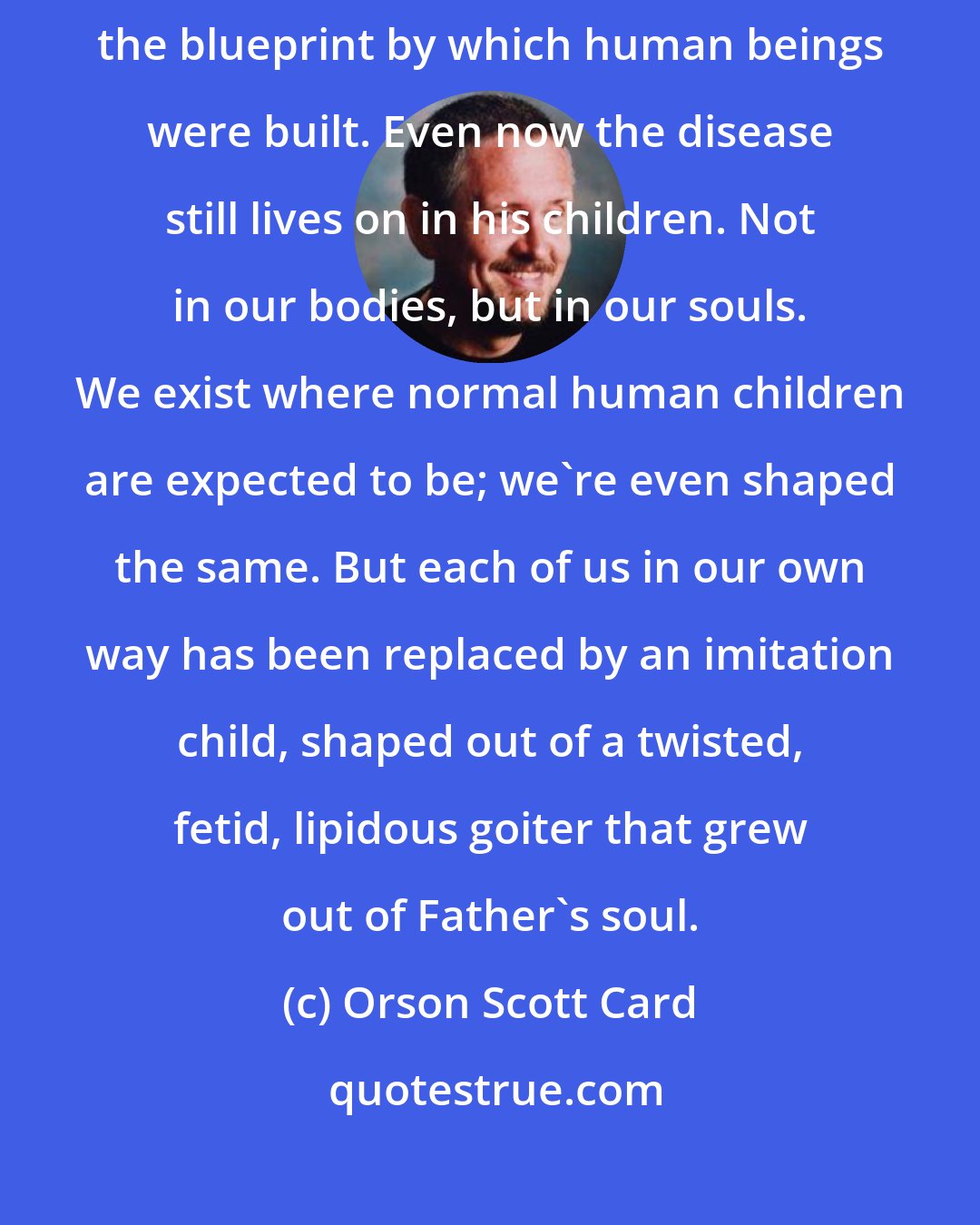 Orson Scott Card: There was no name for the disease; his body had gone insane, forgotten the blueprint by which human beings were built. Even now the disease still lives on in his children. Not in our bodies, but in our souls. We exist where normal human children are expected to be; we're even shaped the same. But each of us in our own way has been replaced by an imitation child, shaped out of a twisted, fetid, lipidous goiter that grew out of Father's soul.