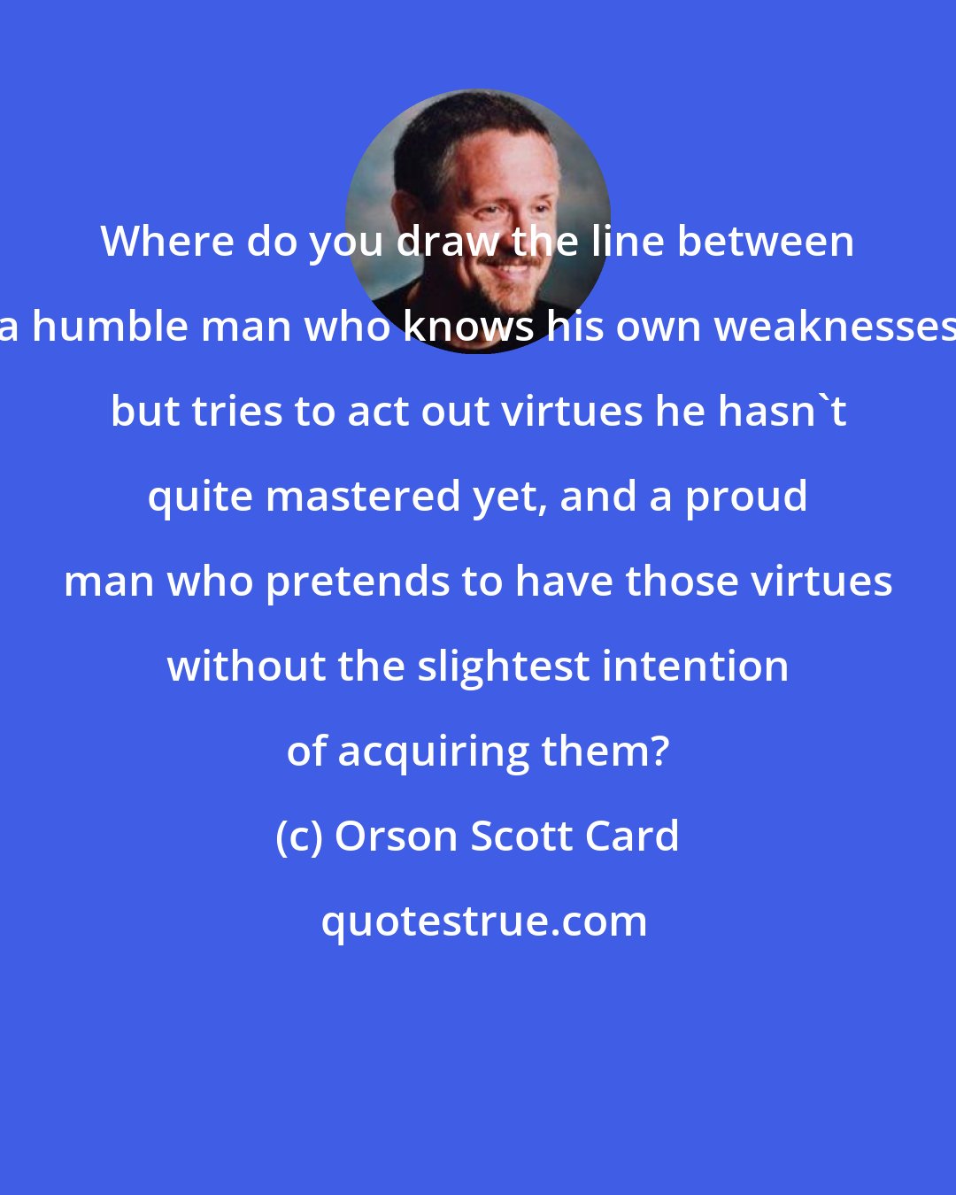 Orson Scott Card: Where do you draw the line between a humble man who knows his own weaknesses but tries to act out virtues he hasn't quite mastered yet, and a proud man who pretends to have those virtues without the slightest intention of acquiring them?