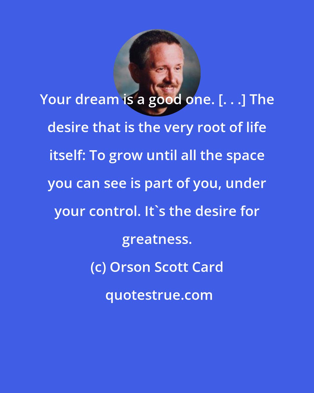 Orson Scott Card: Your dream is a good one. [. . .] The desire that is the very root of life itself: To grow until all the space you can see is part of you, under your control. It's the desire for greatness.