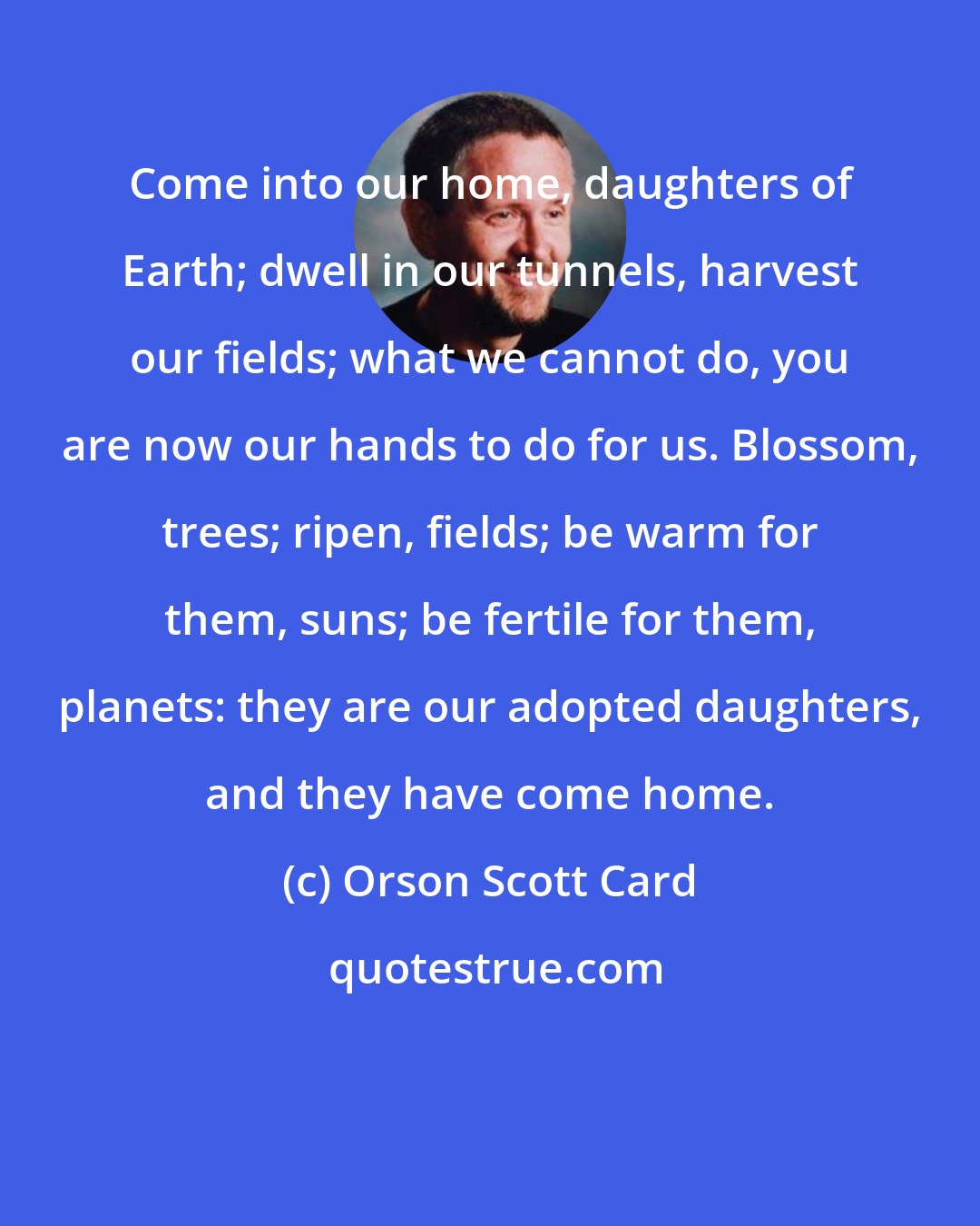 Orson Scott Card: Come into our home, daughters of Earth; dwell in our tunnels, harvest our fields; what we cannot do, you are now our hands to do for us. Blossom, trees; ripen, fields; be warm for them, suns; be fertile for them, planets: they are our adopted daughters, and they have come home.