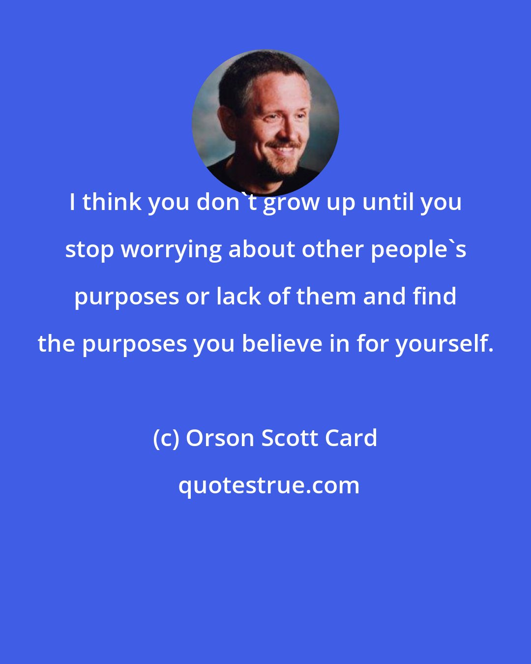 Orson Scott Card: I think you don't grow up until you stop worrying about other people's purposes or lack of them and find the purposes you believe in for yourself.