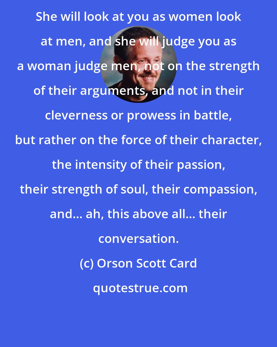 Orson Scott Card: She will look at you as women look at men, and she will judge you as a woman judge men, not on the strength of their arguments, and not in their cleverness or prowess in battle, but rather on the force of their character, the intensity of their passion, their strength of soul, their compassion, and... ah, this above all... their conversation.