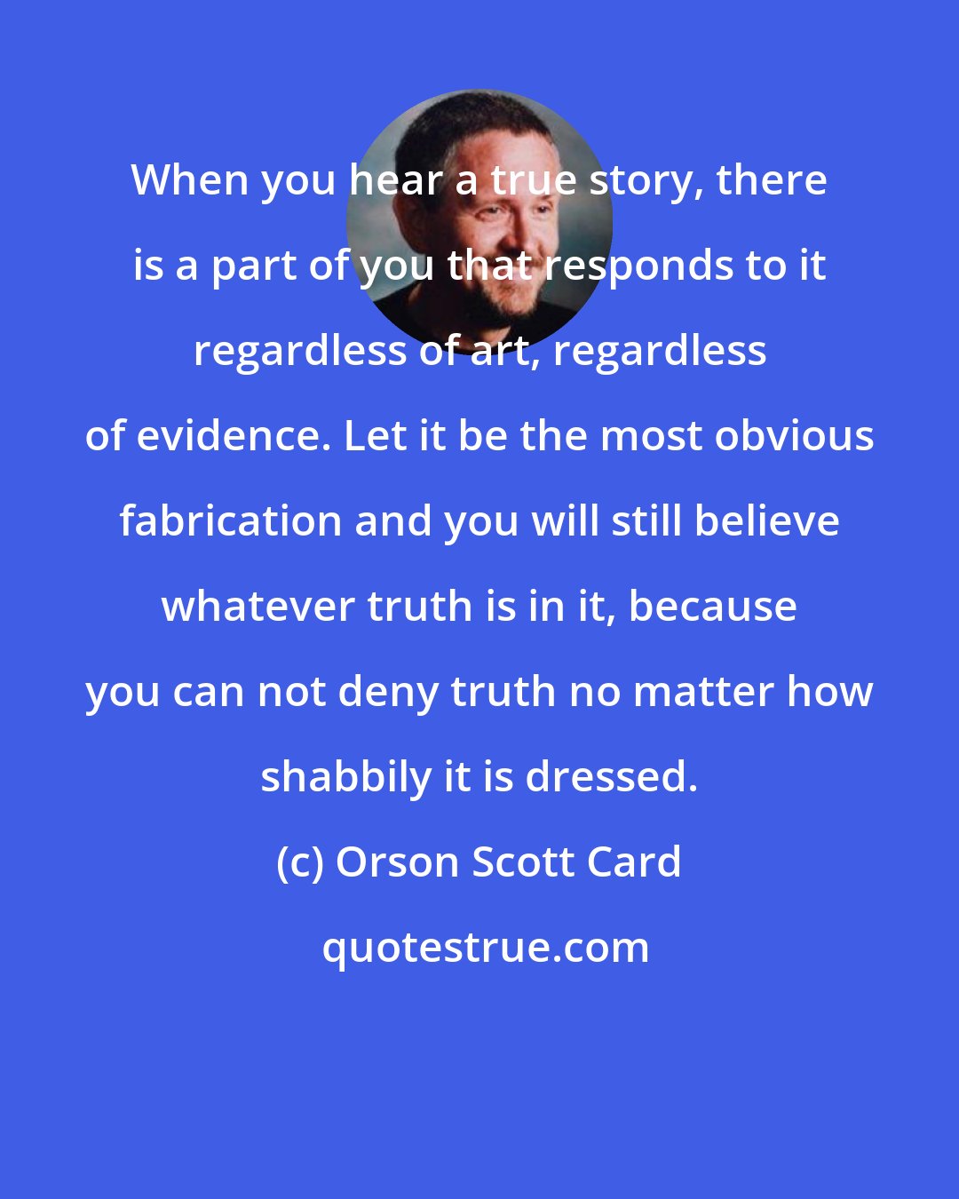 Orson Scott Card: When you hear a true story, there is a part of you that responds to it regardless of art, regardless of evidence. Let it be the most obvious fabrication and you will still believe whatever truth is in it, because you can not deny truth no matter how shabbily it is dressed.