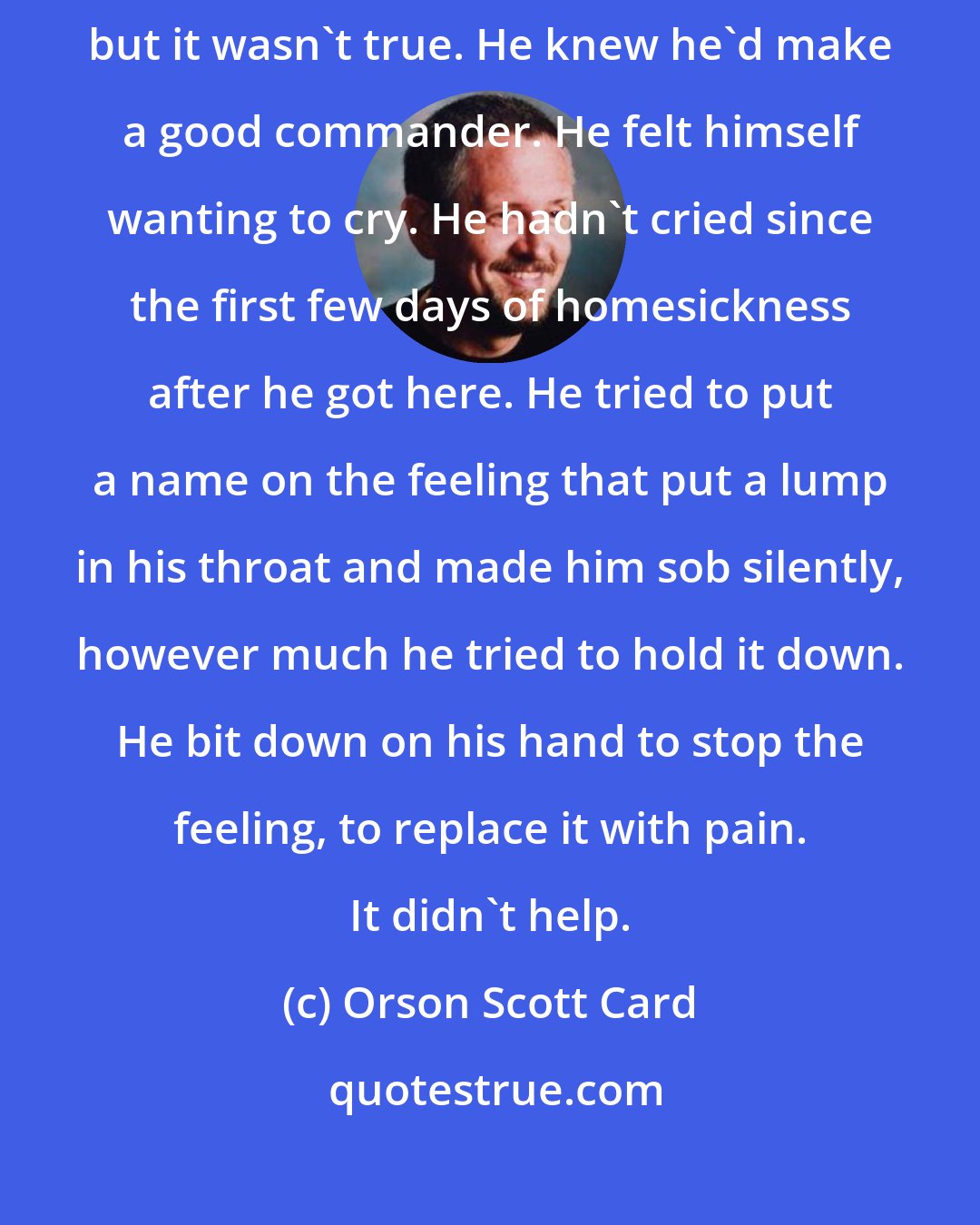 Orson Scott Card: At first he thought he felt bad because he was afraid of leading an army, but it wasn't true. He knew he'd make a good commander. He felt himself wanting to cry. He hadn't cried since the first few days of homesickness after he got here. He tried to put a name on the feeling that put a lump in his throat and made him sob silently, however much he tried to hold it down. He bit down on his hand to stop the feeling, to replace it with pain. It didn't help.