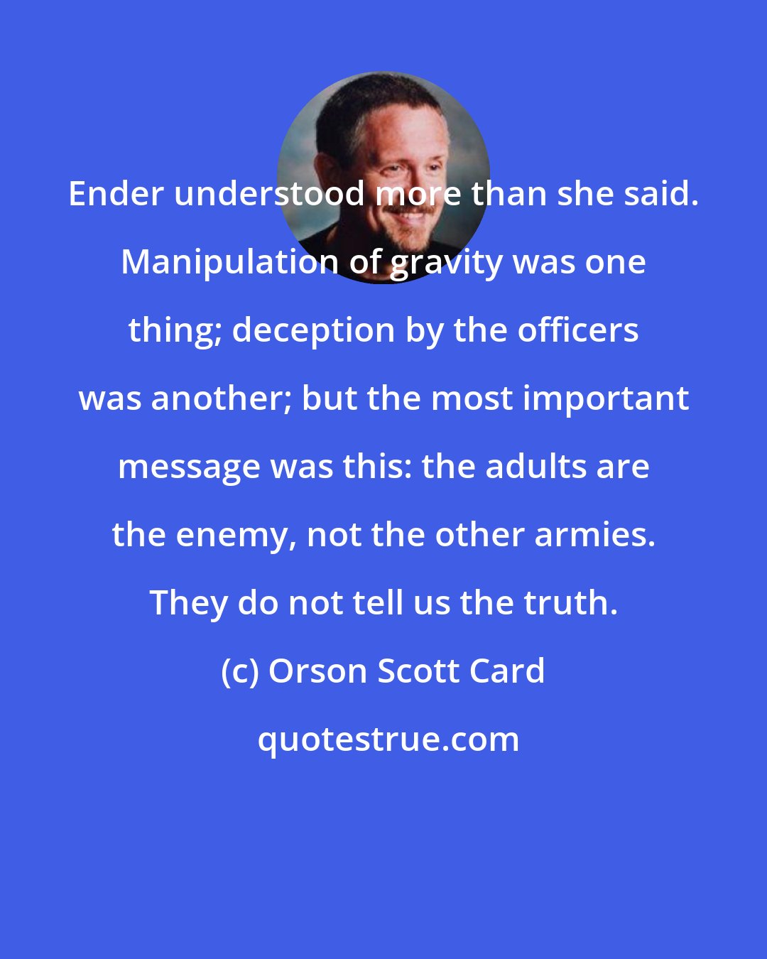 Orson Scott Card: Ender understood more than she said. Manipulation of gravity was one thing; deception by the officers was another; but the most important message was this: the adults are the enemy, not the other armies. They do not tell us the truth.