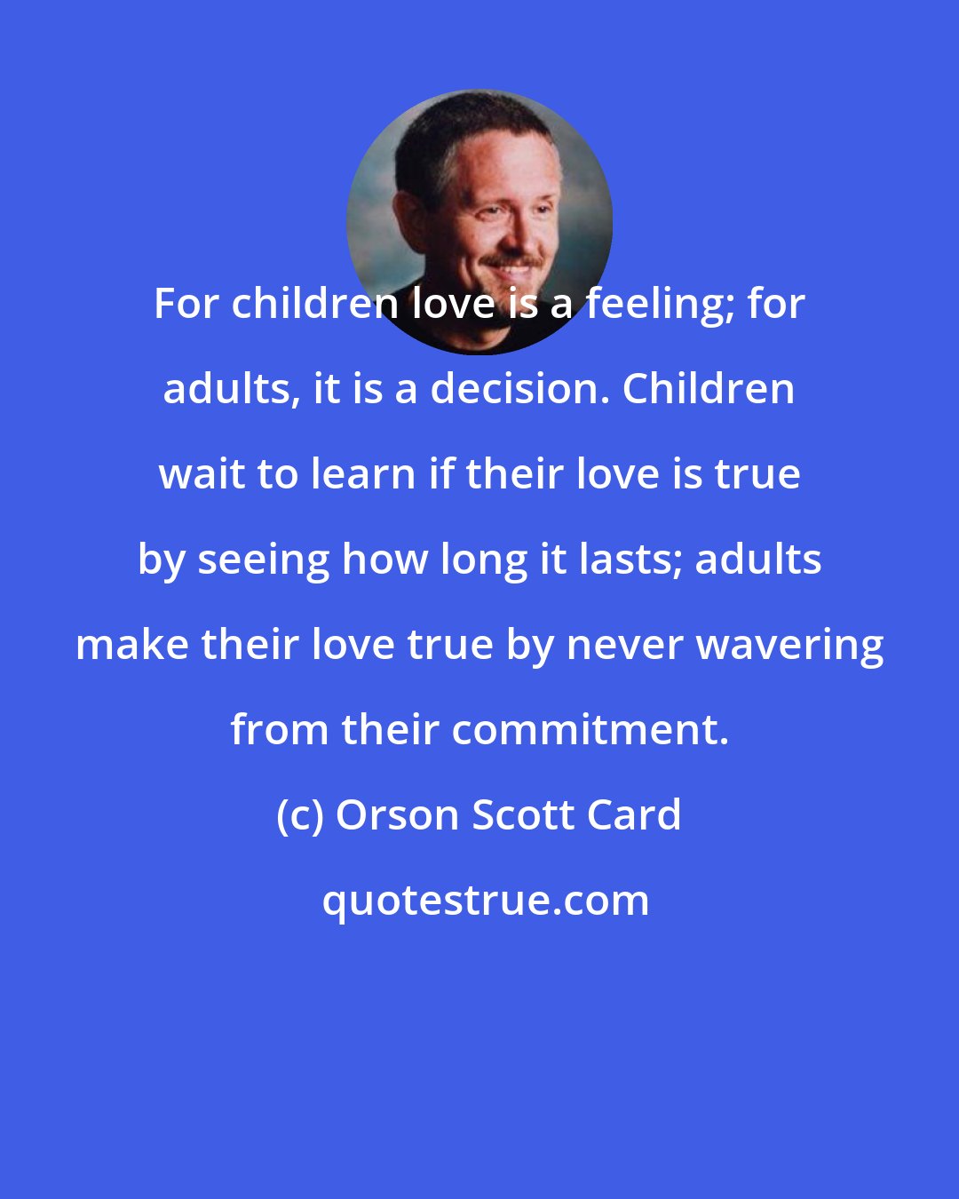 Orson Scott Card: For children love is a feeling; for adults, it is a decision. Children wait to learn if their love is true by seeing how long it lasts; adults make their love true by never wavering from their commitment.