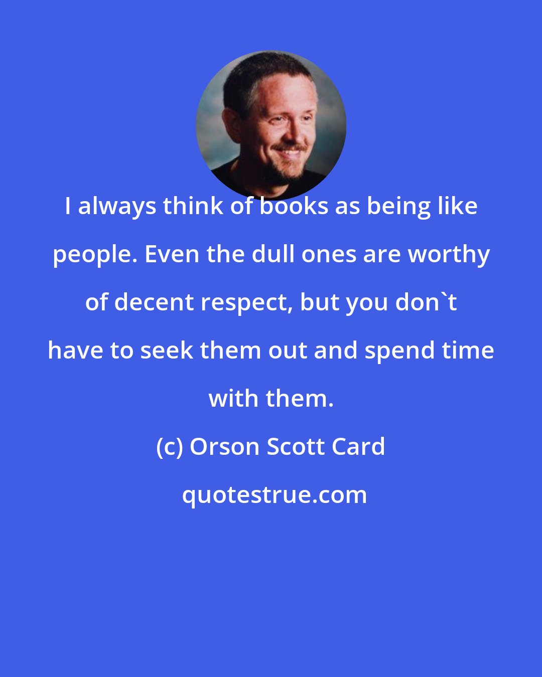 Orson Scott Card: I always think of books as being like people. Even the dull ones are worthy of decent respect, but you don't have to seek them out and spend time with them.