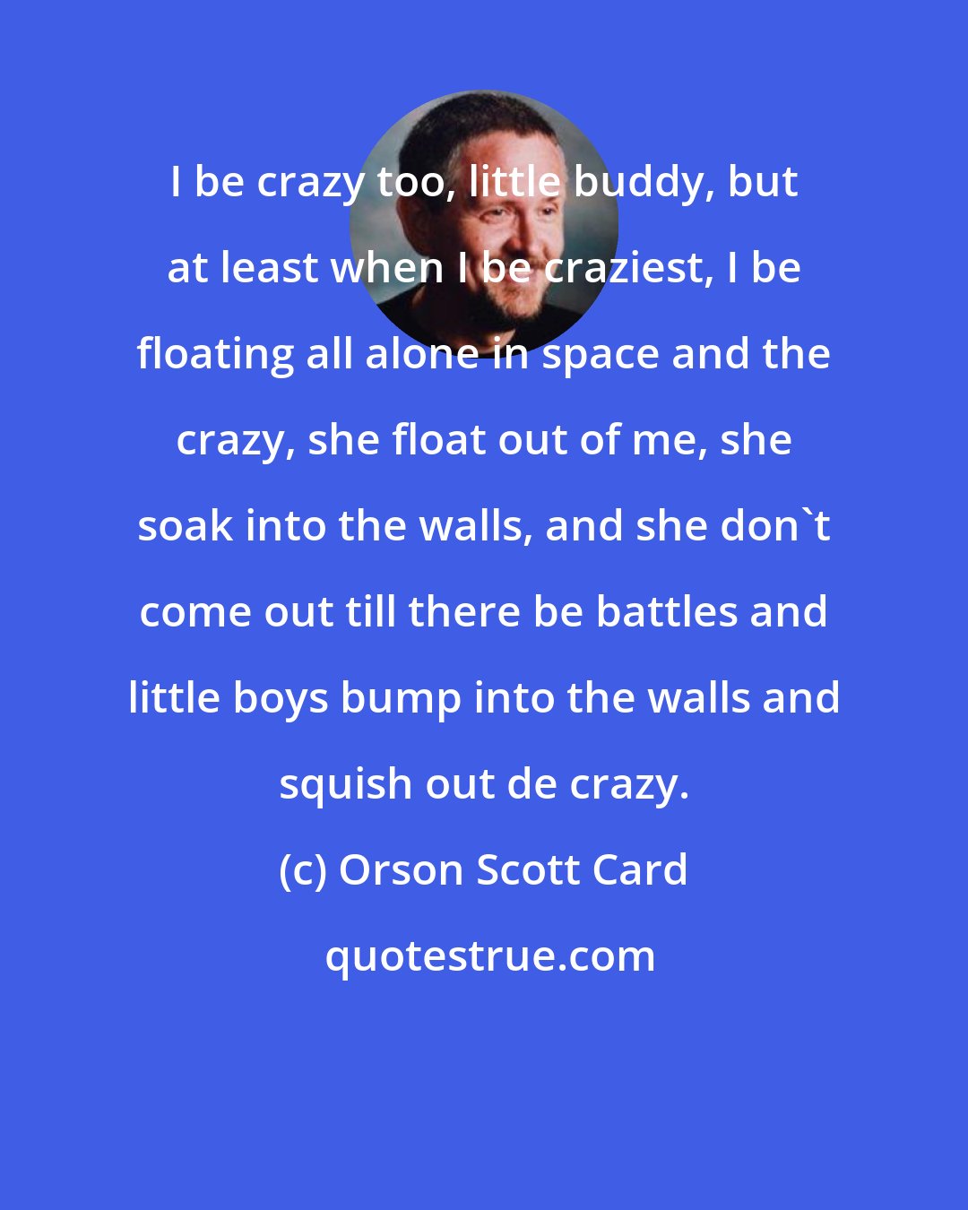 Orson Scott Card: I be crazy too, little buddy, but at least when I be craziest, I be floating all alone in space and the crazy, she float out of me, she soak into the walls, and she don't come out till there be battles and little boys bump into the walls and squish out de crazy.