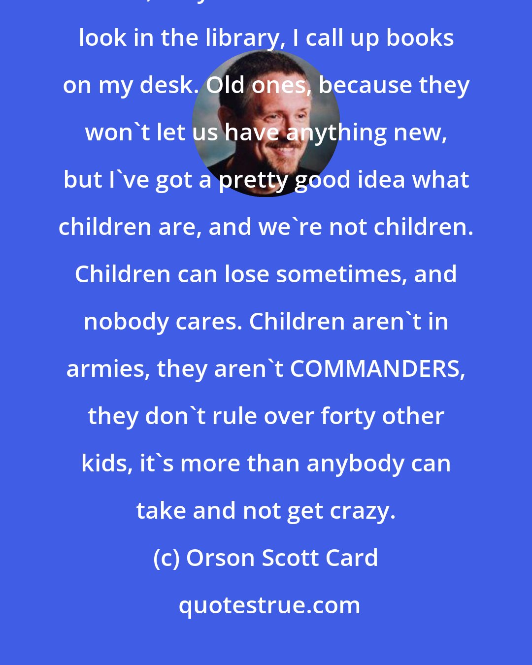 Orson Scott Card: I know, you've been here a year, you think these people are normal. Well, they're not. WE'RE not. I look in the library, I call up books on my desk. Old ones, because they won't let us have anything new, but I've got a pretty good idea what children are, and we're not children. Children can lose sometimes, and nobody cares. Children aren't in armies, they aren't COMMANDERS, they don't rule over forty other kids, it's more than anybody can take and not get crazy.