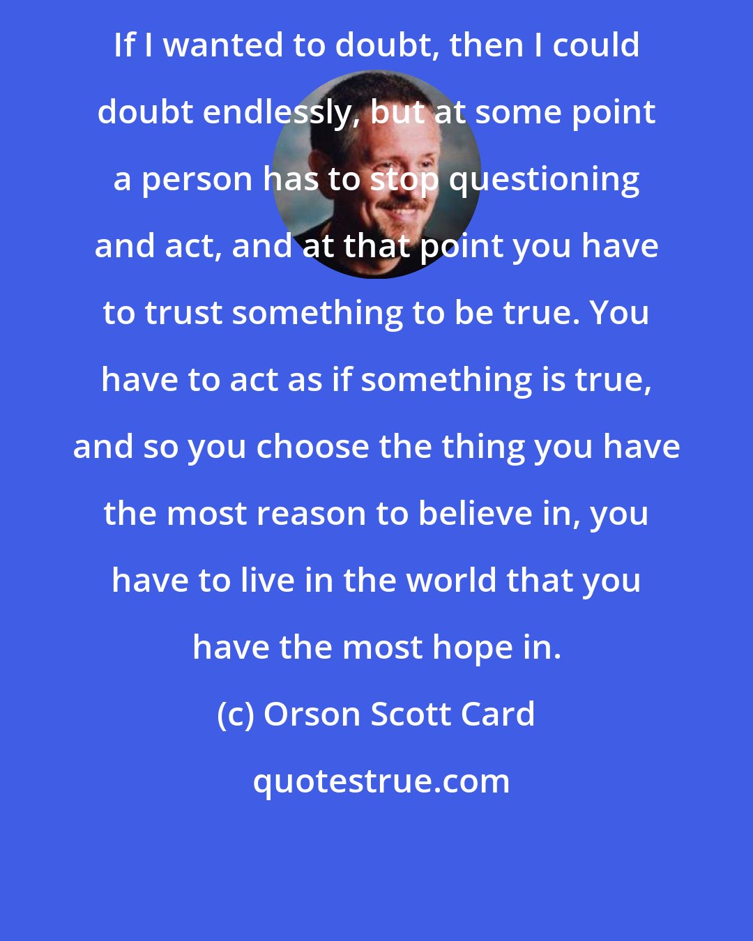 Orson Scott Card: If I wanted to doubt, then I could doubt endlessly, but at some point a person has to stop questioning and act, and at that point you have to trust something to be true. You have to act as if something is true, and so you choose the thing you have the most reason to believe in, you have to live in the world that you have the most hope in.