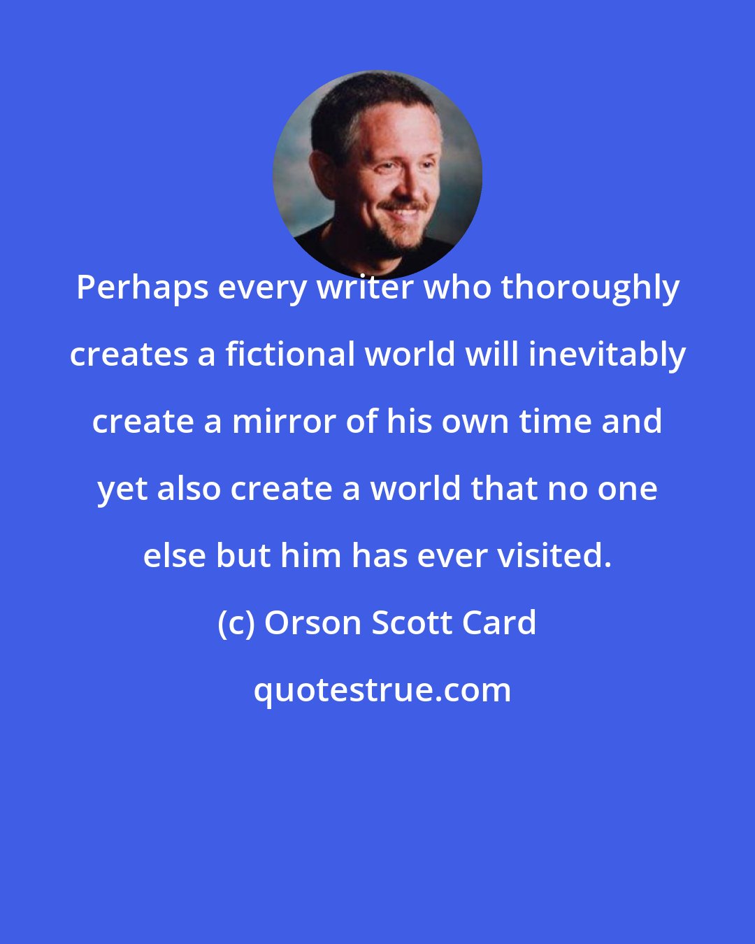 Orson Scott Card: Perhaps every writer who thoroughly creates a fictional world will inevitably create a mirror of his own time and yet also create a world that no one else but him has ever visited.