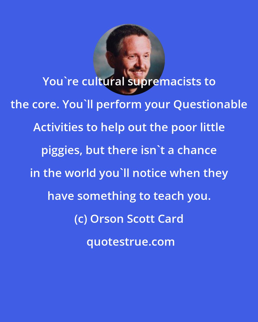 Orson Scott Card: You're cultural supremacists to the core. You'll perform your Questionable Activities to help out the poor little piggies, but there isn't a chance in the world you'll notice when they have something to teach you.