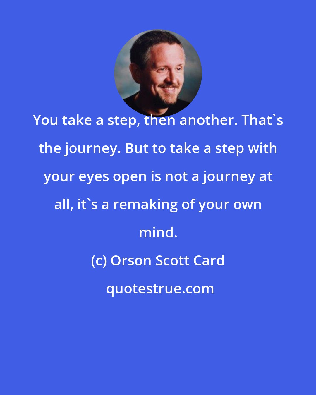 Orson Scott Card: You take a step, then another. That's the journey. But to take a step with your eyes open is not a journey at all, it's a remaking of your own mind.