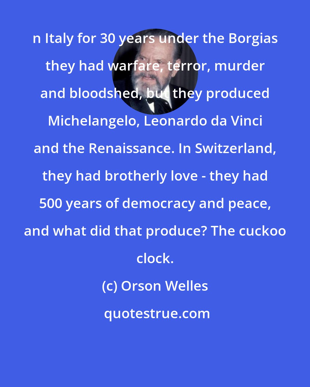 Orson Welles: n Italy for 30 years under the Borgias they had warfare, terror, murder and bloodshed, but they produced Michelangelo, Leonardo da Vinci and the Renaissance. In Switzerland, they had brotherly love - they had 500 years of democracy and peace, and what did that produce? The cuckoo clock.