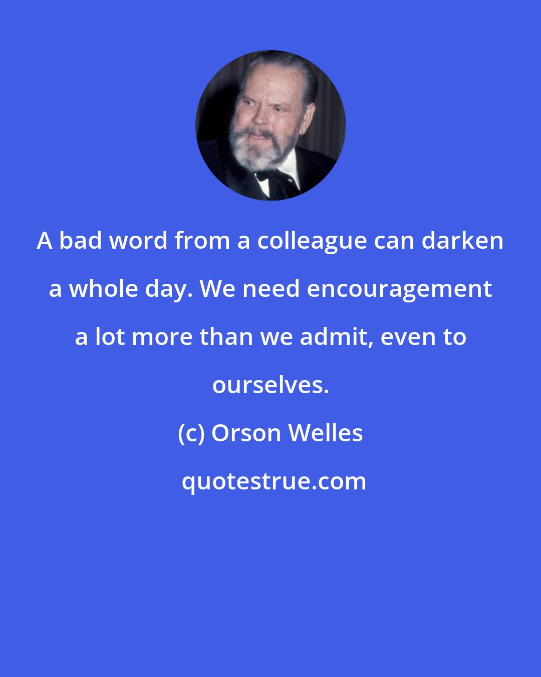 Orson Welles: A bad word from a colleague can darken a whole day. We need encouragement a lot more than we admit, even to ourselves.