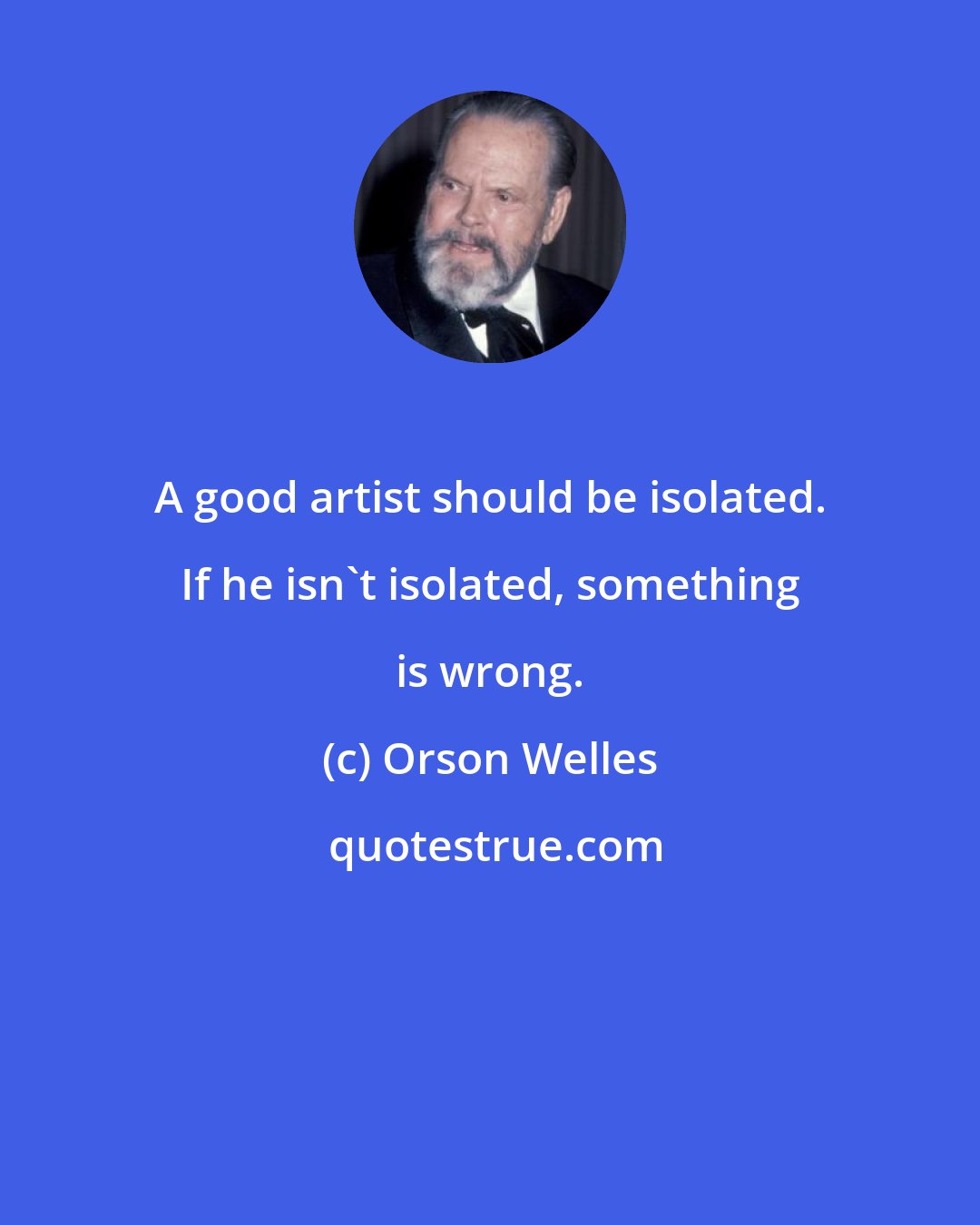 Orson Welles: A good artist should be isolated. If he isn't isolated, something is wrong.