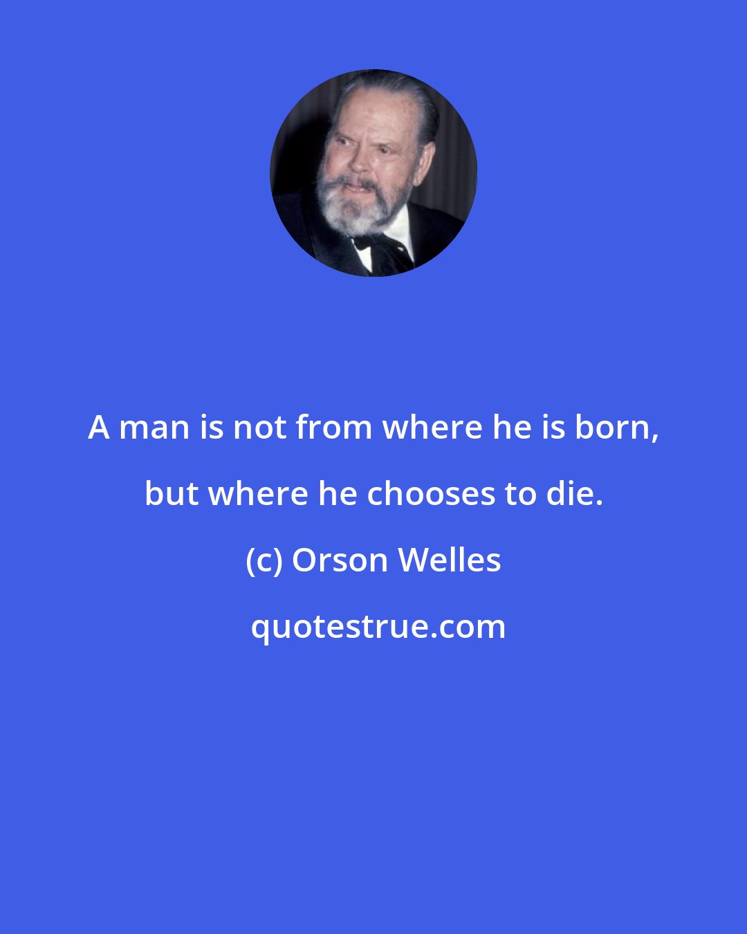 Orson Welles: A man is not from where he is born, but where he chooses to die.