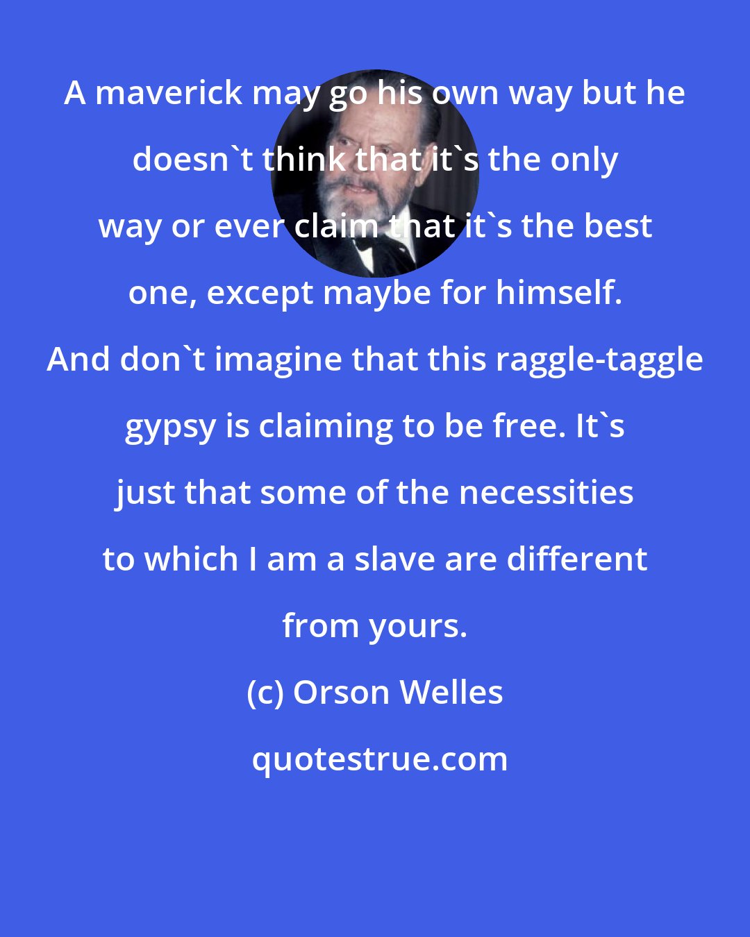 Orson Welles: A maverick may go his own way but he doesn't think that it's the only way or ever claim that it's the best one, except maybe for himself. And don't imagine that this raggle-taggle gypsy is claiming to be free. It's just that some of the necessities to which I am a slave are different from yours.