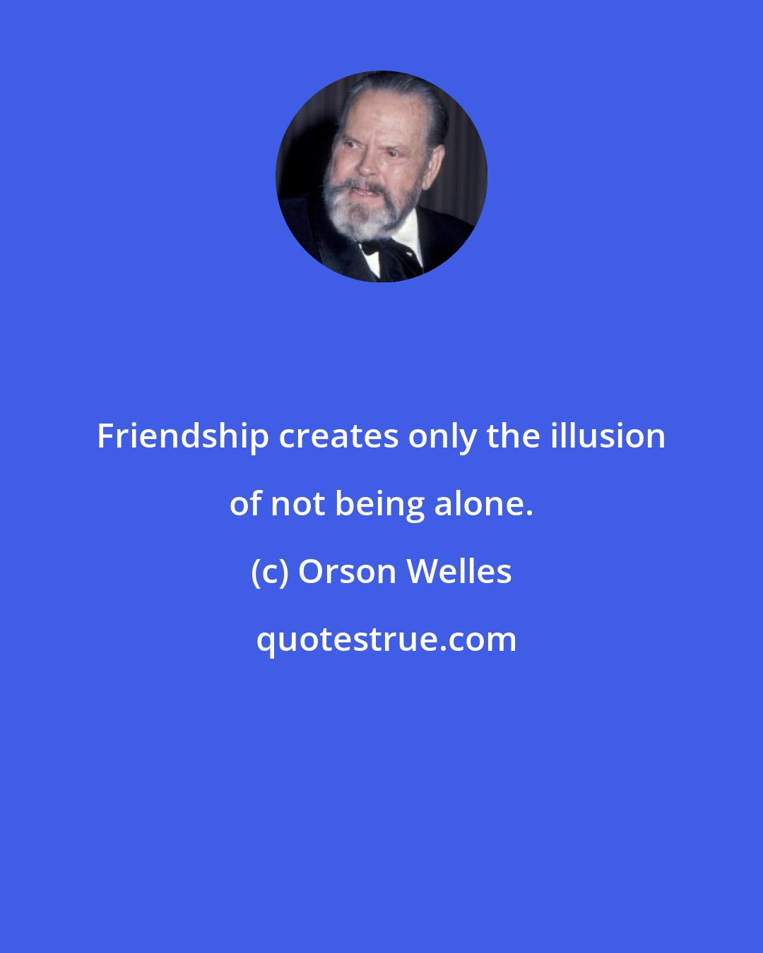 Orson Welles: Friendship creates only the illusion of not being alone.