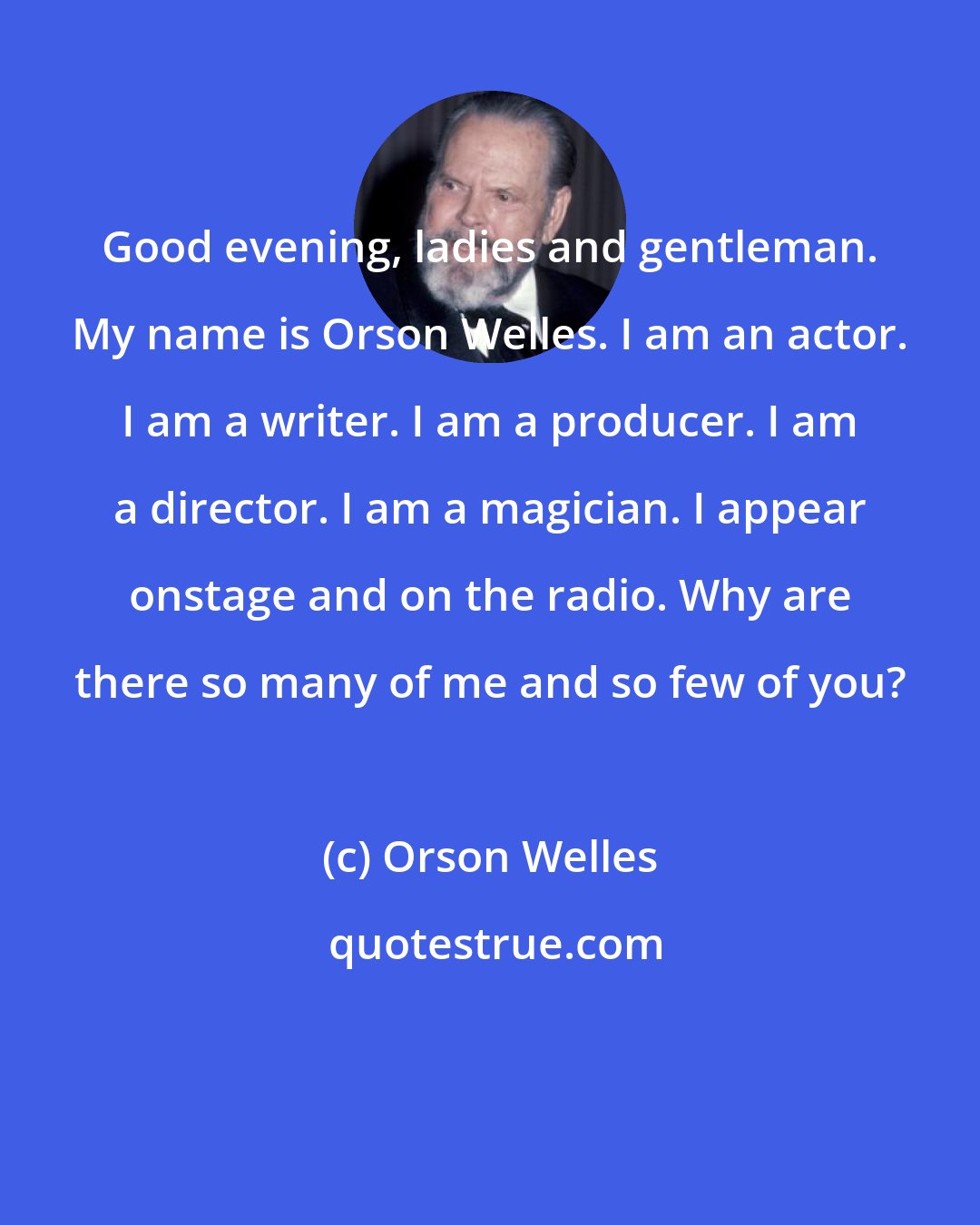 Orson Welles: Good evening, ladies and gentleman. My name is Orson Welles. I am an actor. I am a writer. I am a producer. I am a director. I am a magician. I appear onstage and on the radio. Why are there so many of me and so few of you?