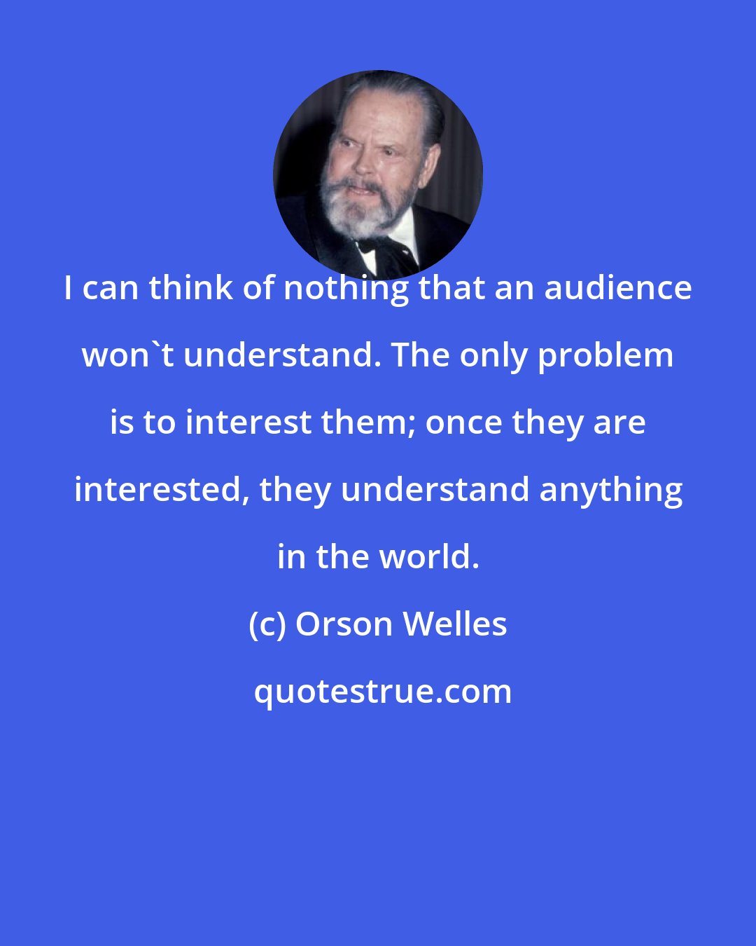 Orson Welles: I can think of nothing that an audience won't understand. The only problem is to interest them; once they are interested, they understand anything in the world.