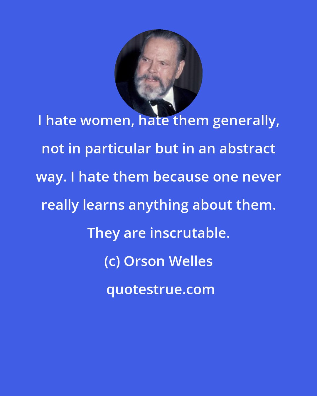 Orson Welles: I hate women, hate them generally, not in particular but in an abstract way. I hate them because one never really learns anything about them. They are inscrutable.