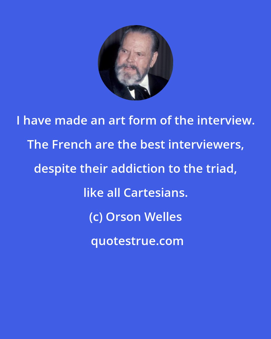 Orson Welles: I have made an art form of the interview. The French are the best interviewers, despite their addiction to the triad, like all Cartesians.