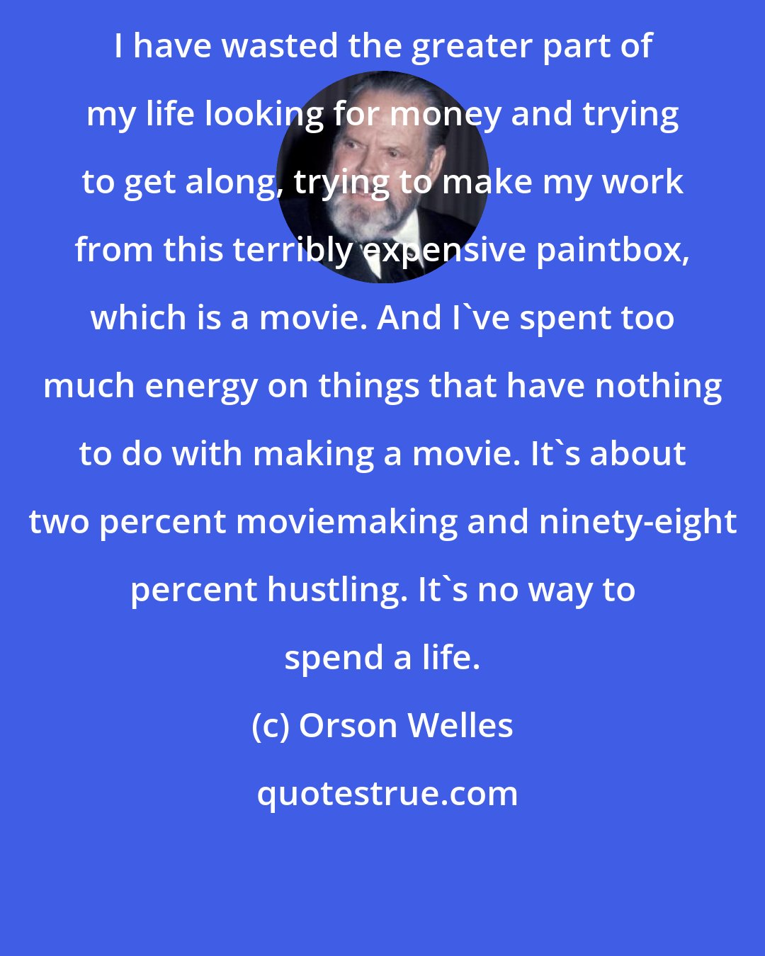 Orson Welles: I have wasted the greater part of my life looking for money and trying to get along, trying to make my work from this terribly expensive paintbox, which is a movie. And I've spent too much energy on things that have nothing to do with making a movie. It's about two percent moviemaking and ninety-eight percent hustling. It's no way to spend a life.