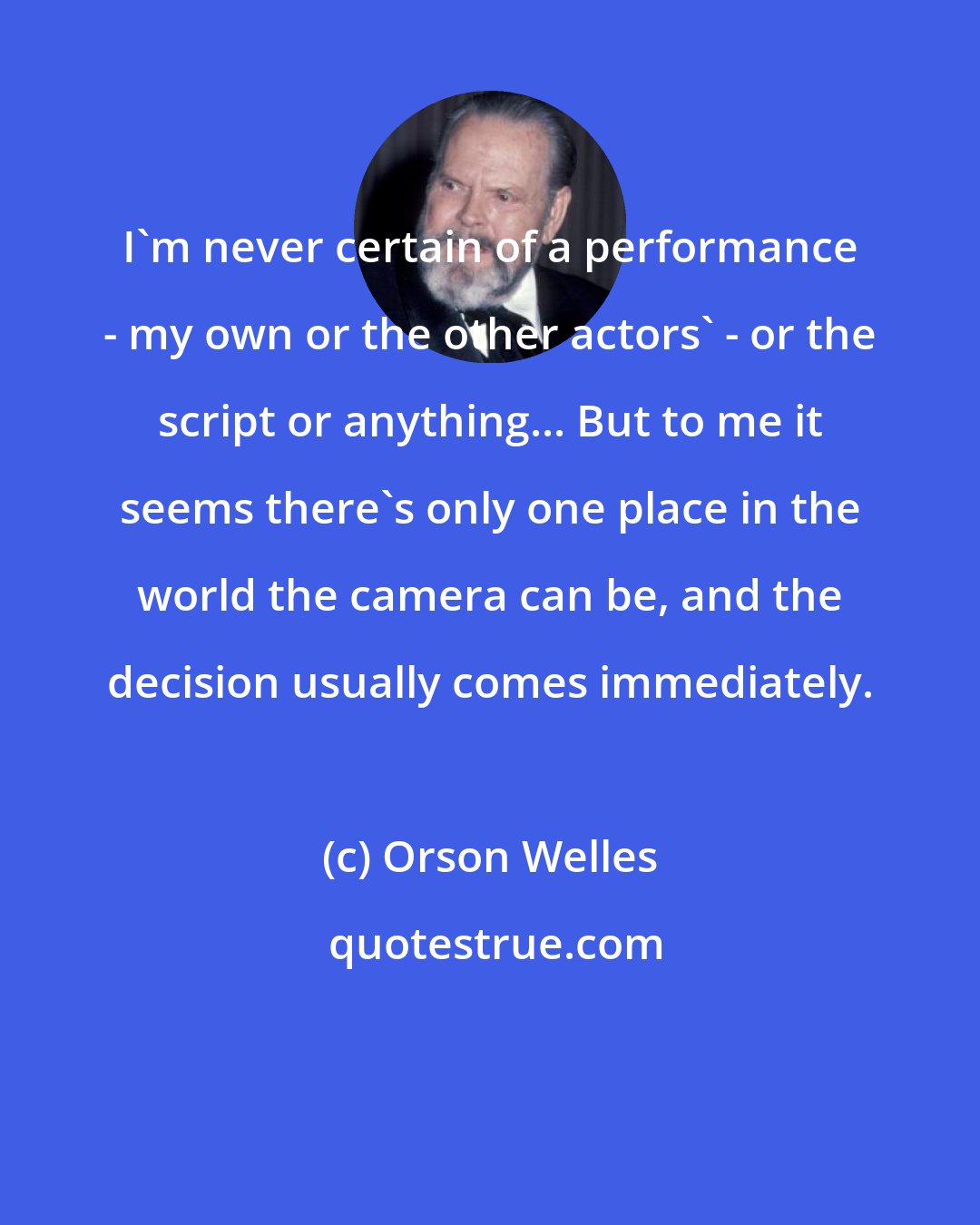 Orson Welles: I'm never certain of a performance - my own or the other actors' - or the script or anything... But to me it seems there's only one place in the world the camera can be, and the decision usually comes immediately.