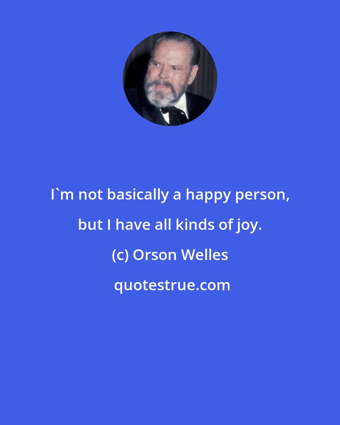 Orson Welles: I'm not basically a happy person, but I have all kinds of joy.