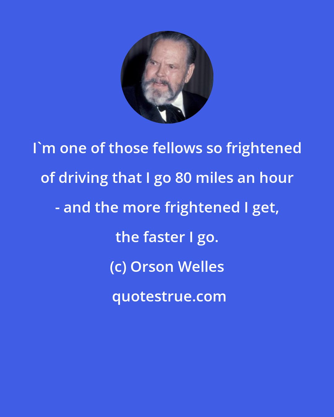 Orson Welles: I'm one of those fellows so frightened of driving that I go 80 miles an hour - and the more frightened I get, the faster I go.