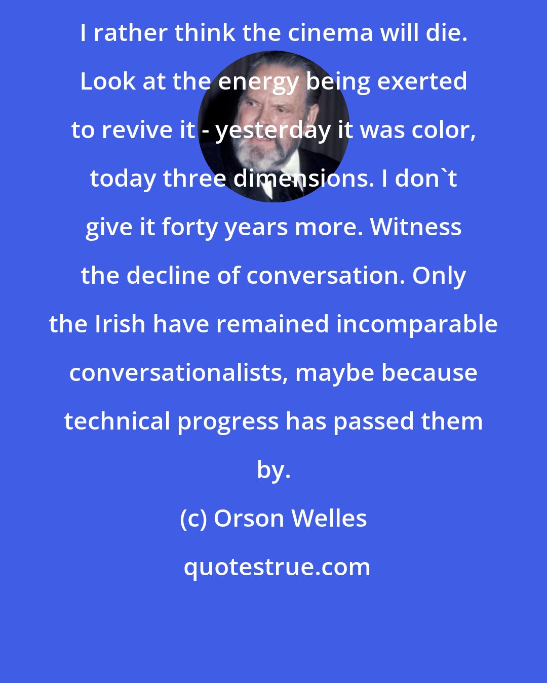 Orson Welles: I rather think the cinema will die. Look at the energy being exerted to revive it - yesterday it was color, today three dimensions. I don't give it forty years more. Witness the decline of conversation. Only the Irish have remained incomparable conversationalists, maybe because technical progress has passed them by.