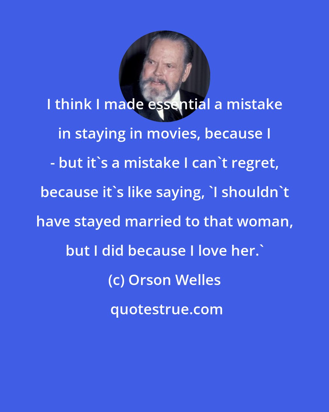 Orson Welles: I think I made essential a mistake in staying in movies, because I - but it's a mistake I can't regret, because it's like saying, 'I shouldn't have stayed married to that woman, but I did because I love her.'