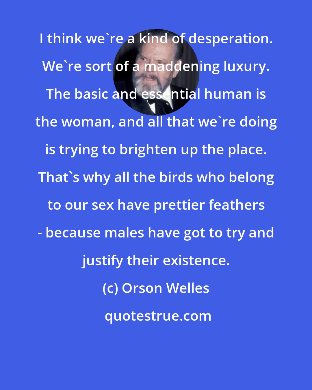 Orson Welles: I think we're a kind of desperation. We're sort of a maddening luxury. The basic and essential human is the woman, and all that we're doing is trying to brighten up the place. That's why all the birds who belong to our sex have prettier feathers - because males have got to try and justify their existence.