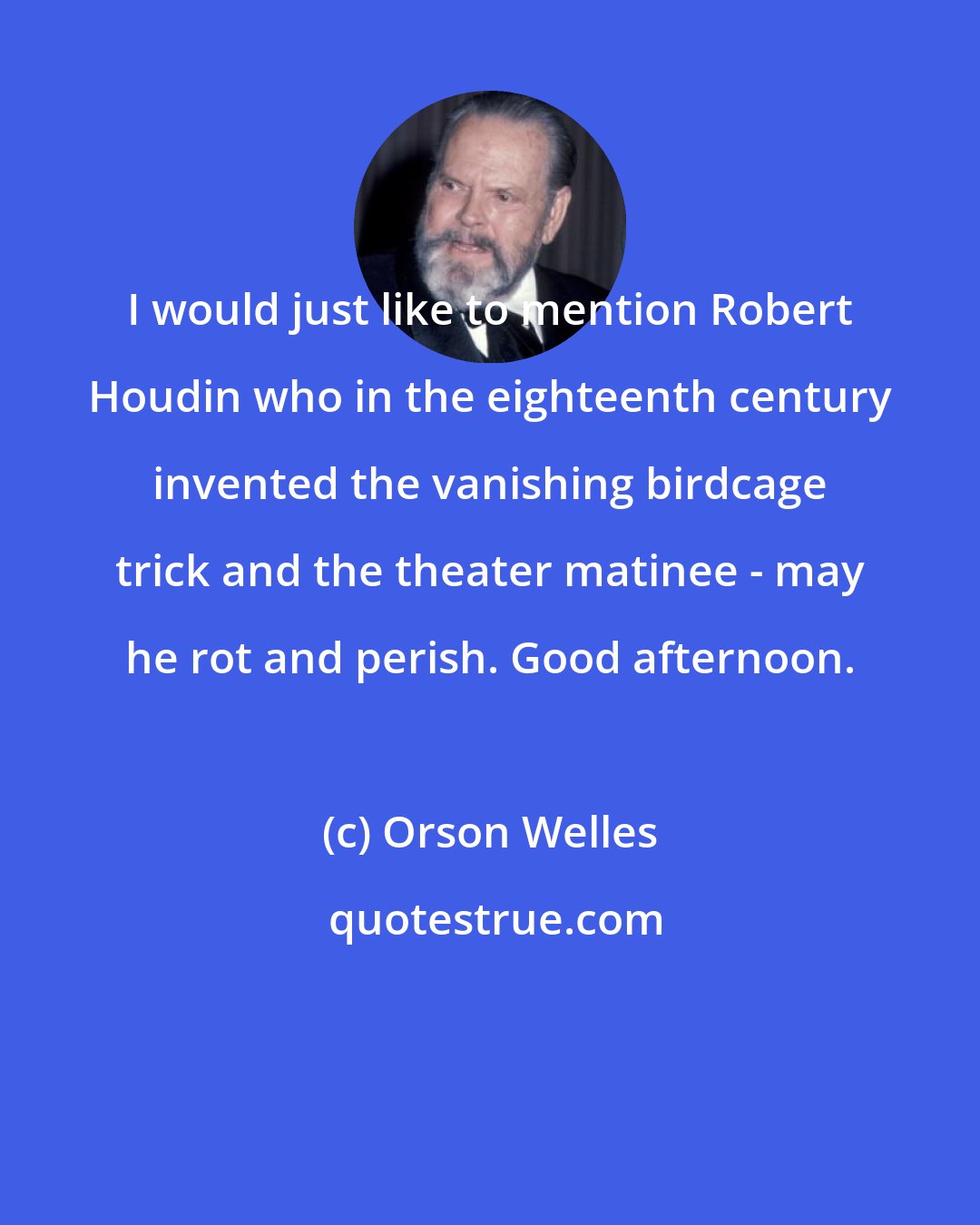 Orson Welles: I would just like to mention Robert Houdin who in the eighteenth century invented the vanishing birdcage trick and the theater matinee - may he rot and perish. Good afternoon.