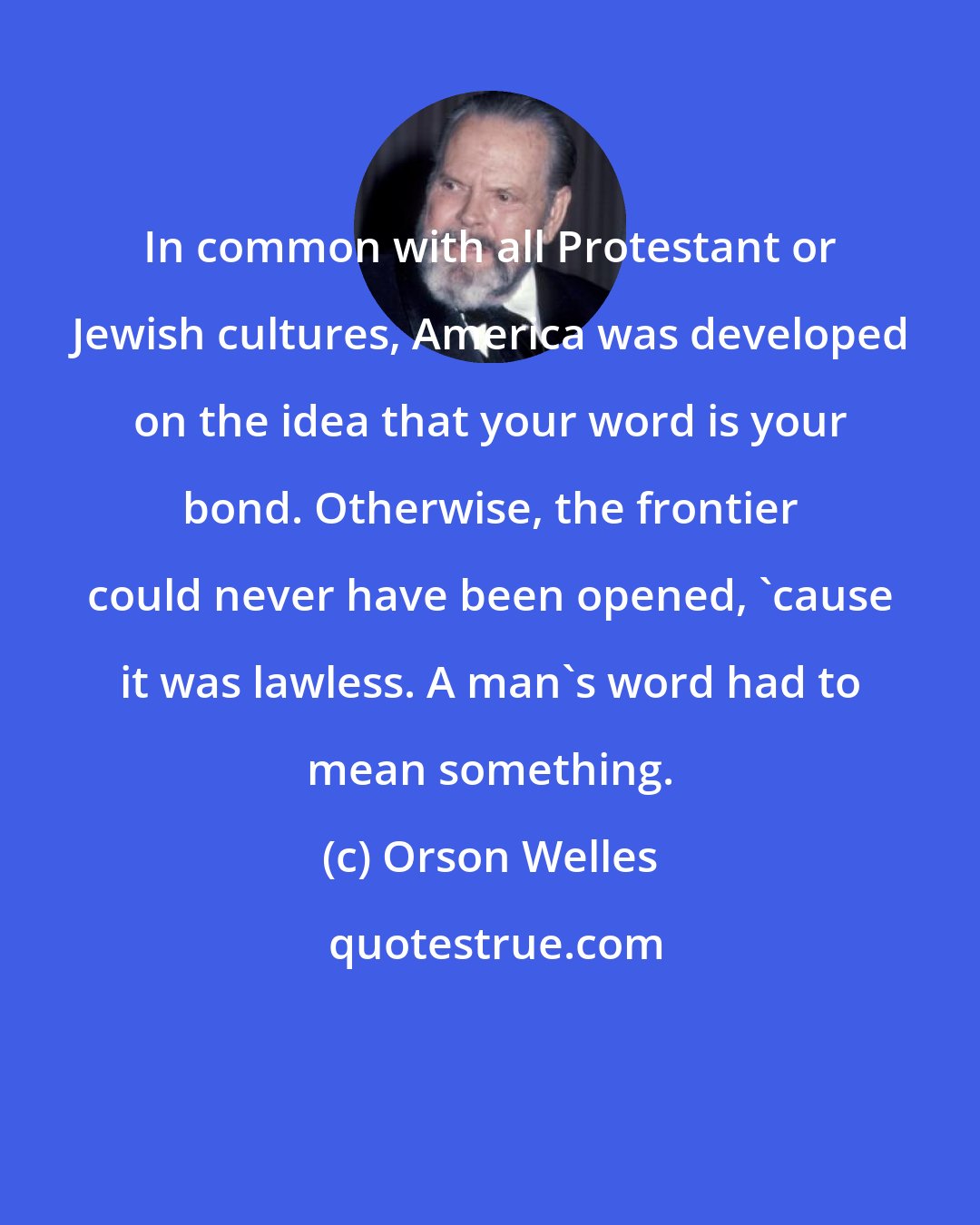 Orson Welles: In common with all Protestant or Jewish cultures, America was developed on the idea that your word is your bond. Otherwise, the frontier could never have been opened, 'cause it was lawless. A man's word had to mean something.