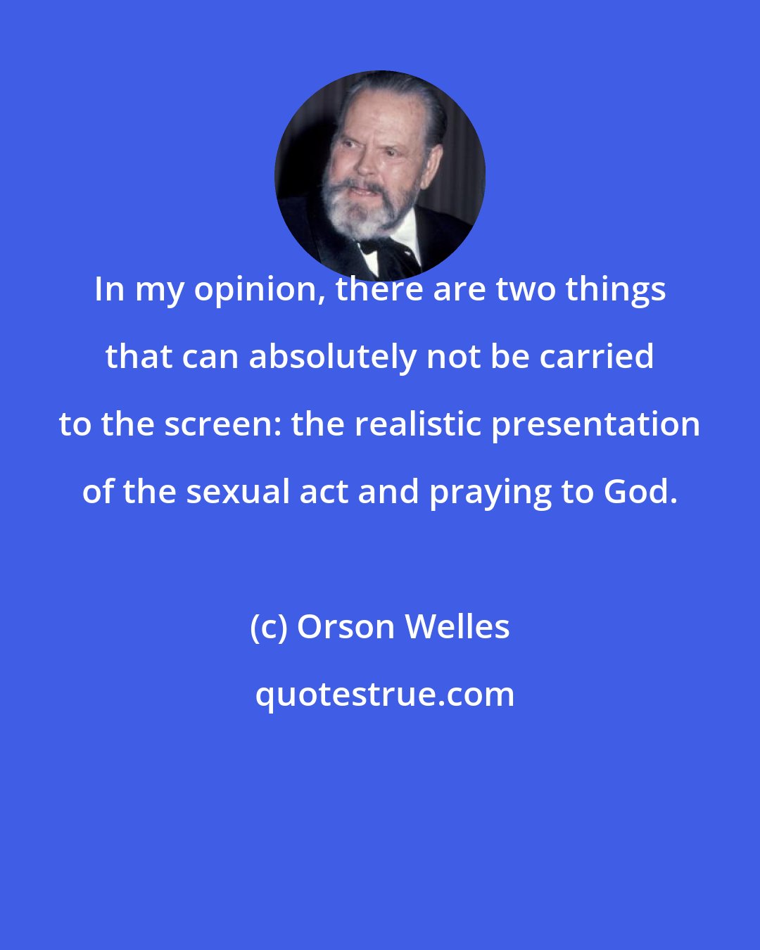 Orson Welles: In my opinion, there are two things that can absolutely not be carried to the screen: the realistic presentation of the sexual act and praying to God.