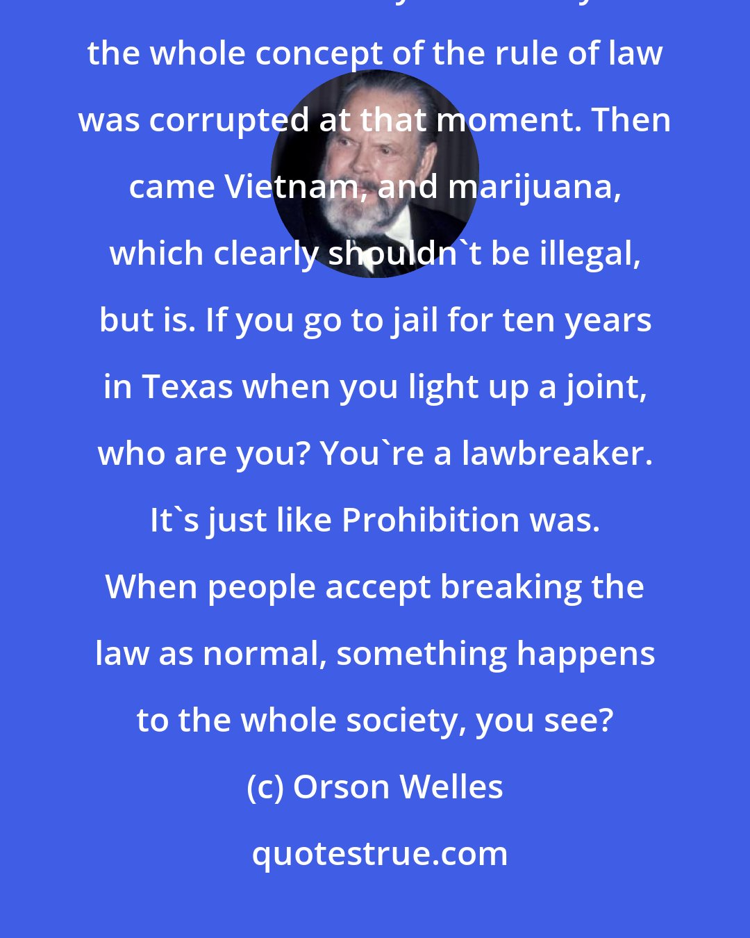 Orson Welles: My theory is that everything went to hell with Prohibition, because it was a law nobody could obey. So the whole concept of the rule of law was corrupted at that moment. Then came Vietnam, and marijuana, which clearly shouldn't be illegal, but is. If you go to jail for ten years in Texas when you light up a joint, who are you? You're a lawbreaker. It's just like Prohibition was. When people accept breaking the law as normal, something happens to the whole society, you see?