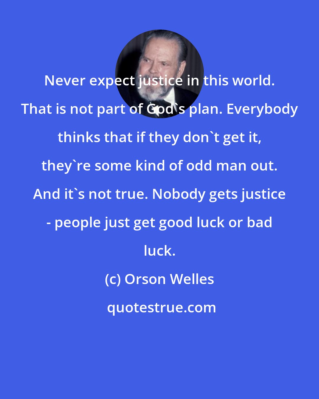 Orson Welles: Never expect justice in this world. That is not part of God's plan. Everybody thinks that if they don't get it, they're some kind of odd man out. And it's not true. Nobody gets justice - people just get good luck or bad luck.