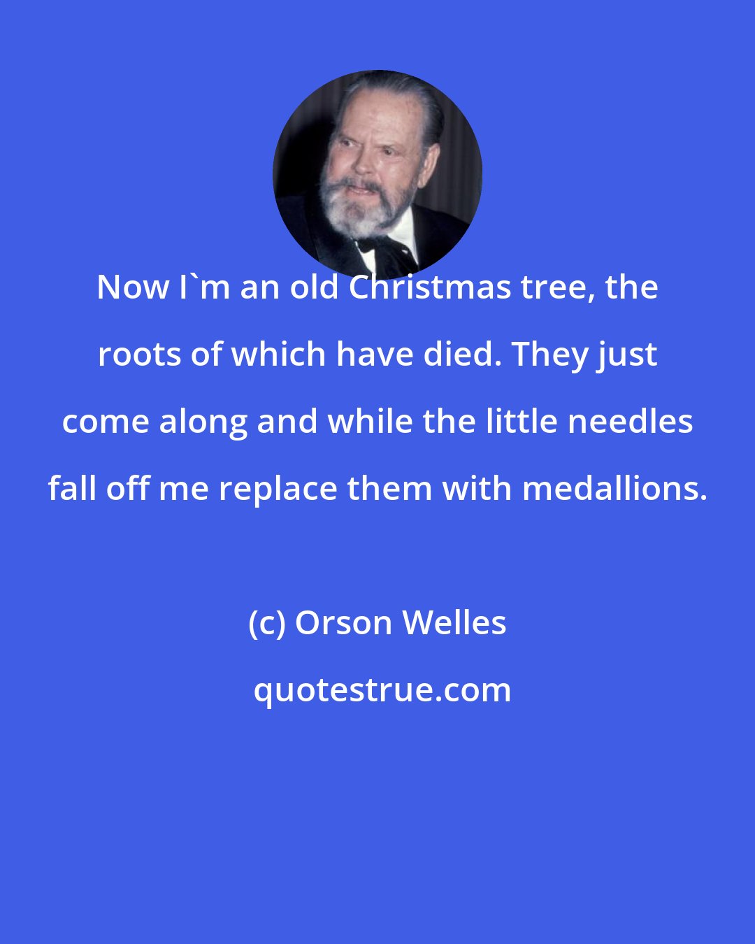 Orson Welles: Now I'm an old Christmas tree, the roots of which have died. They just come along and while the little needles fall off me replace them with medallions.