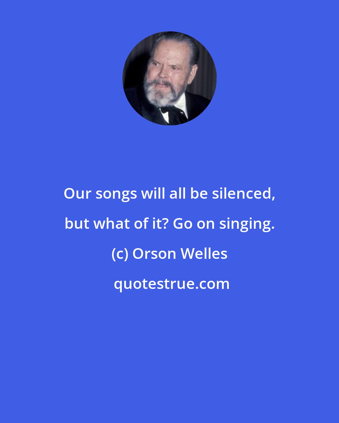 Orson Welles: Our songs will all be silenced, but what of it? Go on singing.