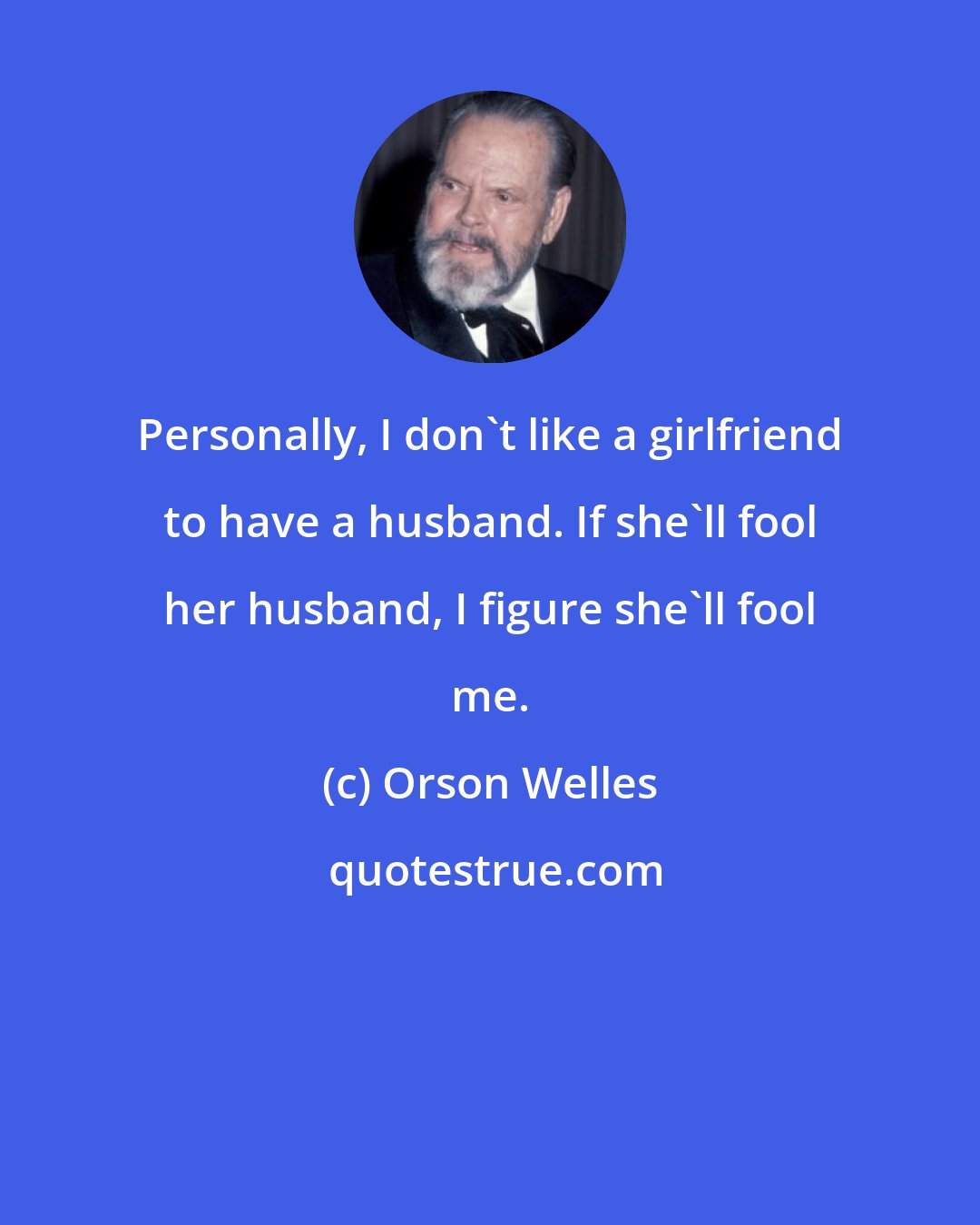 Orson Welles: Personally, I don't like a girlfriend to have a husband. If she'll fool her husband, I figure she'll fool me.