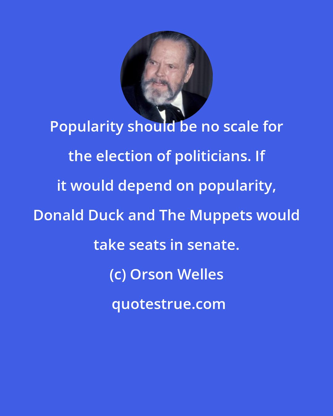 Orson Welles: Popularity should be no scale for the election of politicians. If it would depend on popularity, Donald Duck and The Muppets would take seats in senate.