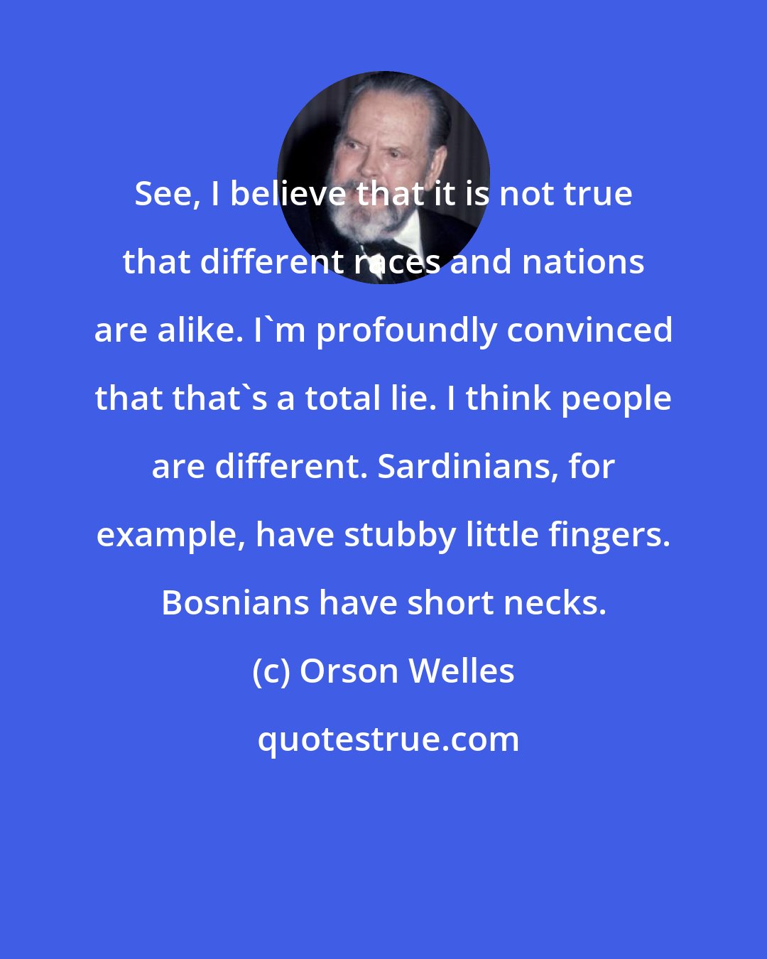 Orson Welles: See, I believe that it is not true that different races and nations are alike. I'm profoundly convinced that that's a total lie. I think people are different. Sardinians, for example, have stubby little fingers. Bosnians have short necks.